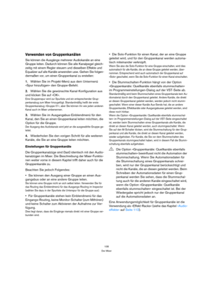 Page 108108
Der Mixer
Verwenden von Gruppenkanälen
Sie können die Ausgänge mehrerer Audiokanäle an eine 
Gruppe leiten. Dadurch können Sie alle Kanalpegel gleich-
zeitig mit einem Regler steuern und dieselben Effekte und 
Equalizer auf alle Kanäle anwenden usw. Gehen Sie folgen-
dermaßen vor, um einen Gruppenkanal zu erstellen:
1.Wählen Sie im Projekt-Menü aus dem Untermenü 
»Spur hinzufügen« den Gruppe-Befehl.
2.Wählen Sie die gewünschte Kanal-Konfiguration aus 
und klicken Sie auf »OK«.
Eine Gruppenspur wird...