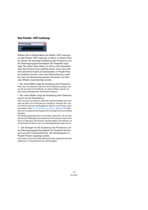 Page 112112
Der Mixer
Das Fenster »VST-Leistung«
Wählen Sie im Geräte-Menü den Befehl »VST-Leistung«, 
um das Fenster »VST-Leistung« zu öffnen. In diesem Fens-
ter werden die derzeitige Auslastung des Prozessors und 
die Übertragungsgeschwindigkeit der Festplatte ange-
zeigt. Sie sollten diese Daten von Zeit zu Zeit überprüfen 
oder das Fenster immer geöffnet lassen. Auch wenn Sie 
eine bestimmte Anzahl an Audiokanälen im Projekt-Fens-
ter einstellen konnten, ohne eine Warnmeldung zu erhal-
ten, kann die...