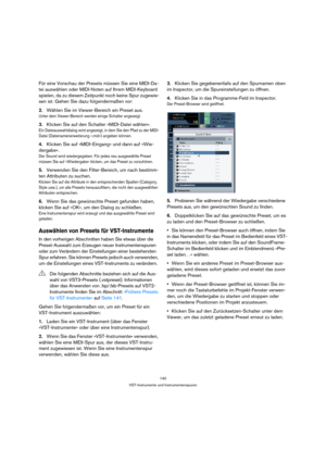 Page 140140
VST-Instrumente und Instrumentenspuren
Für eine Vorschau der Presets müssen Sie eine MIDI-Da-
tei auswählen oder MIDI-Noten auf Ihrem MIDI-Keyboard 
spielen, da zu diesem Zeitpunkt noch keine Spur zugewie-
sen ist. Gehen Sie dazu folgendermaßen vor:
2.Wählen Sie im Viewer-Bereich ein Preset aus.
Unter dem Viewer-Bereich werden einige Schalter angezeigt.
3.Klicken Sie auf den Schalter »MIDI-Datei wählen«.
Ein Dateiauswahldialog wird angezeigt, in dem Sie den Pfad zu der MIDI-
Datei...