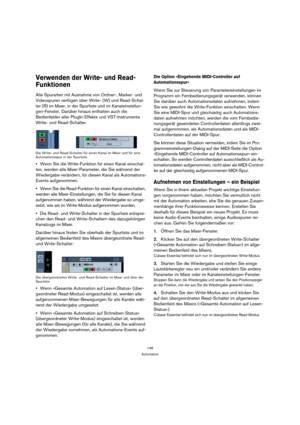 Page 148148
Automation
Verwenden der Write- und Read-
Funktionen
Alle Spurarten mit Ausnahme von Ordner-, Marker- und 
Videospuren verfügen über Write- (W) und Read-Schal-
ter (R) im Mixer, in der Spurliste und im Kanaleinstellun-
gen-Fenster. Darüber hinaus enthalten auch die 
Bedienfelder aller PlugIn-Effekte und VST-Instrumente 
Write- und Read-Schalter.
Die Write- und Read-Schalter für einen Kanal im Mixer und für eine 
Automationsspur in der Spurliste.
Wenn Sie die Write-Funktion für einen Kanal einschal-...