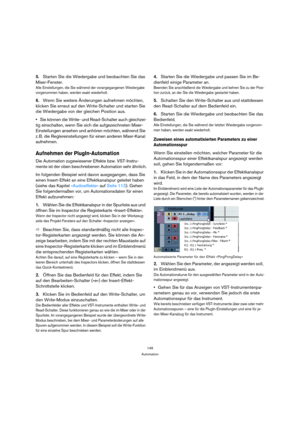 Page 149149
Automation
5.Starten Sie die Wiedergabe und beobachten Sie das 
Mixer-Fenster.
Alle Einstellungen, die Sie während der vorangegangenen Wiedergabe 
vorgenommen haben, werden exakt wiederholt. 
6.Wenn Sie weitere Änderungen aufnehmen möchten, 
klicken Sie erneut auf den Write-Schalter und starten Sie 
die Wiedergabe von der gleichen Position aus.
Sie können die Write- und Read-Schalter auch gleichzei-
tig einschalten, wenn Sie sich die aufgezeichneten Mixer-
Einstellungen ansehen und anhören möchten,...