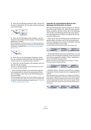 Page 151151
Automation
4.Wenn Sie die Maustaste gedrückt halten, können Sie 
eine Kurve einzeichnen, die aus vielen einzelnen Automati-
ons-Events besteht.
5.Wenn Sie die Maustaste wieder loslassen, wird die 
Anzahl der Automations-Events reduziert, die Kurvenform 
bleibt jedoch erhalten.
Dieses »Ausdünnen« von Events wird unter im Programmeinstellungen–
Dialog auf der Bearbeitungsoptionen-Seite über den »Automations-Re-
duktionsfaktor« eingestellt (siehe »Der Automations-Reduktionsfaktor« 
auf Seite 153)....