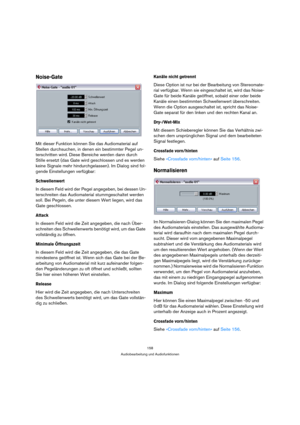 Page 158158
Audiobearbeitung und Audiofunktionen
Noise-Gate
Mit dieser Funktion können Sie das Audiomaterial auf 
Stellen durchsuchen, in denen ein bestimmter Pegel un-
terschritten wird. Diese Bereiche werden dann durch 
Stille ersetzt (das Gate wird geschlossen und es werden 
keine Signale mehr hindurchgelassen). Im Dialog sind fol-
gende Einstellungen verfügbar:
Schwellenwert
In diesem Feld wird der Pegel angegeben, bei dessen Un-
terschreiten das Audiomaterial stummgeschaltet werden 
soll. Bei Pegeln, die...