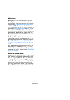 Page 164164
Der Sample-Editor
Einleitung
Mit dem Sample-Editor können Sie Audiomaterial auf 
Audio-Clip-Ebene anzeigen und bearbeiten. Sie können 
z. B. Audiodaten ausschneiden, einfügen, löschen und ein-
zeichnen (siehe »Audiobearbeitung und Audiofunktionen« 
auf Seite 154). Die Bearbeitung im Sample-Editor ist inso-
fern »nicht destruktiv«, als Sie mit Hilfe des Prozessliste-Di-
alogs (siehe »Der Prozessliste-Dialog« auf Seite 161) alle 
Änderungen jederzeit rückgängig machen bzw. zur ur-
sprünglichen Version...