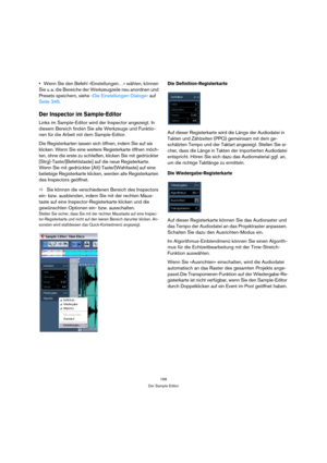 Page 166166
Der Sample-Editor
Wenn Sie den Befehl »Einstellungen…« wählen, können 
Sie u. a. die Bereiche der Werkzeugzeile neu anordnen und 
Presets speichern, siehe »Die Einstellungen-Dialoge« auf 
Seite 346.
Der Inspector im Sample-Editor
Links im Sample-Editor wird der Inspector angezeigt. In 
diesem Bereich finden Sie alle Werkzeuge und Funktio-
nen für die Arbeit mit dem Sample-Editor. 
Die Registerkarten lassen sich öffnen, indem Sie auf sie 
klicken. Wenn Sie eine weitere Registerkarte öffnen möch-
ten,...