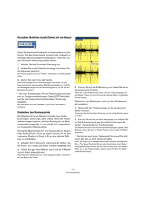 Page 170170
Der Sample-Editor
Scrubben (Anhören durch Ziehen mit der Maus)
Wenn Sie bestimmte Positionen im Audiomaterial suchen, 
können Sie das Audiomaterial vorwärts oder rückwärts in 
beliebiger Geschwindigkeit wiedergeben, indem Sie mit 
dem Scrubben-Werkzeug darüber ziehen:
1.Wählen Sie das Scrubben-Werkzeug aus.
2.Klicken Sie in die Wellenformanzeige und halten Sie 
die Maustaste gedrückt.
Der Positionszeiger wird an die Position verschoben, an die Sie geklickt 
haben.
3.Ziehen Sie nach links oder...