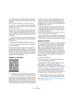 Page 180180
Der Sample-Editor
Wenn Sie klicken und die Maustaste gedrückt halten, 
können Sie die Position des neuen Hitpoints durch Ziehen 
anpassen.
Wenn Sie die Maustaste loslassen, wird der Hitpoint hinzugefügt.
5.Hören Sie sich das neue Slice mit dem Wiedergabe-
Werkzeug an, um sicherzugehen, dass das gewünschte 
Ergebnis erzielt wurde.
Wenn Sie einen Hitpoint manuell hinzugefügt und diesen 
entweder zu weit vom Anfang des Sounds entfernt bzw. 
zu weit innerhalb des Sounds platziert haben, können Sie 
den...