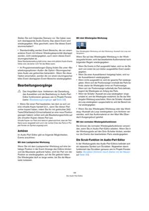 Page 185185
Der Audio-Part-Editor
Stellen Sie sich folgendes Szenario vor: Sie haben zwei 
sich überlappende Audio-Events. Das obere Event wird 
wiedergegeben. Was geschieht, wenn Sie dieses Event 
stummschalten?
Standardmäßig werden Event-Bereiche, die von einem 
anderen Event mit höherer Wiedergabepriorität überlappt 
werden, nicht wiedergegeben, auch wenn dieses Event 
stummgeschaltet ist.
Diese Standardeinstellung stellt sicher, dass nicht plötzlich Audio-Events 
hörbar sind, die bisher nicht Teil des Mixes...