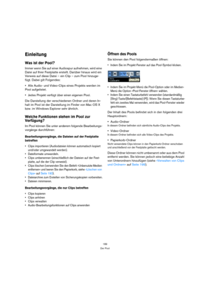 Page 189189
Der Pool
Einleitung
Was ist der Pool?
Immer wenn Sie auf einer Audiospur aufnehmen, wird eine 
Datei auf Ihrer Festplatte erstellt. Darüber hinaus wird ein 
Verweis auf diese Datei – ein Clip – zum Pool hinzuge-
fügt. Dabei gilt Folgendes:
Alle Audio- und Video-Clips eines Projekts werden im 
Pool aufgelistet. 
Jedes Projekt verfügt über einen eigenen Pool. 
Die Darstellung der verschiedenen Ordner und deren In-
halt im Pool ist der Darstellung im Finder von Mac OS X 
bzw. im Windows Explorer sehr...
