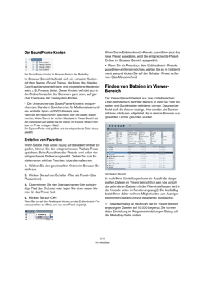 Page 210210
Die MediaBay
Der SoundFrame-Knoten
Der SoundFrame-Knoten im Browser-Bereich der MediaBay
Im Browser-Bereich befindet sich ein »virtueller Knoten« 
mit dem Namen »Sound Frame«, der Ihnen den direkten 
Zugriff auf benutzerdefinierte und mitgelieferte Medienda-
teien, z. B. Presets, bietet. Dieser Knoten befindet sich in 
der Ordnerhierarchie des Browsers ganz oben, auf glei-
cher Ebene wie der Dateisystem-Knoten. 
Die Unterordner des SoundFrame-Knotens entspre-
chen den Standard-Speicherorten für...