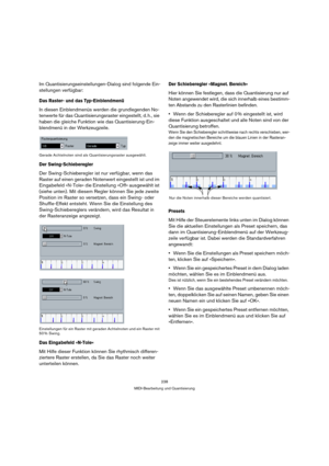 Page 238238
MIDI-Bearbeitung und Quantisierung
Im Quantisierungseinstellungen-Dialog sind folgende Ein-
stellungen verfügbar:
Das Raster- und das Typ-Einblendmenü
In diesen Einblendmenüs werden die grundlegenden No-
tenwerte für das Quantisierungsraster eingestellt, d. h., sie 
haben die gleiche Funktion wie das Quantisierung-Ein-
blendmenü in der Werkzeugzeile.
Gerade Achtelnoten sind als Quantisierungsraster ausgewählt.
Der Swing-Schieberegler
Der Swing-Schieberegler ist nur verfügbar, wenn das 
Raster auf...