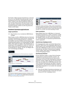 Page 240240
MIDI-Bearbeitung und Quantisierung
Die Funktion »Näherungsweise Quantisierung« unterschei-
det sich von der Standard-Quantisierung darin, dass die 
Quantisierung nicht auf der ursprünglichen Position der 
Noten, sondern auf der aktuell quantisierten Position ba-
siert. Auf diese Weise können Sie diese Funktion wieder-
holt verwenden und die Noten somit schrittweise an das 
Quantisierungsraster annähern, bis Sie die gewünschte 
Position erreicht haben.
Erweiterte Quantisierungsfunktionen
Längen...