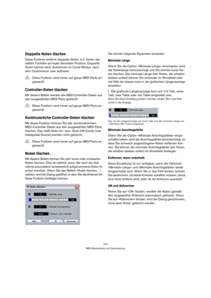 Page 244244
MIDI-Bearbeitung und Quantisierung
Doppelte Noten löschen
Diese Funktion entfernt doppelte Noten, d. h. Noten der-
selben Tonhöhe auf exakt derselben Position. Doppelte 
Noten können beim Aufnehmen im Cycle-Modus, nach 
dem Quantisieren usw. auftreten.
Controller-Daten löschen
Mit diesem Befehl werden alle MIDI-Controller-Daten aus 
den ausgewählten MIDI-Parts gelöscht.
Kontinuierliche Controller-Daten löschen
Mit dieser Funktion können Sie alle »kontinuierlichen« 
MIDI-Controller-Daten aus den...