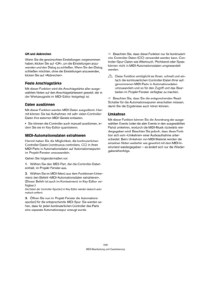 Page 246246
MIDI-Bearbeitung und Quantisierung
OK und Abbrechen
Wenn Sie die gewünschten Einstellungen vorgenommen 
haben, klicken Sie auf »OK«, um die Einstellungen anzu-
wenden und den Dialog zu schließen. Wenn Sie den Dialog 
schließen möchten, ohne die Einstellungen anzuwenden, 
klicken Sie auf »Abbrechen«.
Feste Anschlagstärke
Mit dieser Funktion wird die Anschlagstärke aller ausge-
wählten Noten auf den Anschlagstärkewert gesetzt, der in 
der Werkzeugzeile im MIDI-Editor festgelegt ist.
Daten ausdünnen
Mit...