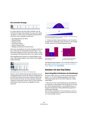 Page 252252
Die MIDI-Editoren
Die Controller-Anzeige
Im unteren Bereich des Key-Editors befindet sich die 
Controller-Anzeige. Diese besteht aus einer oder mehre-
ren Spuren, in denen eine der folgenden Eigenschaften 
oder Event-Arten angezeigt werden kann:
 Anschlagstärkewerte der Noten
 Pitchbend-Events
 Aftertouch-Events
 Poly-Pressure-Events
 Program-Change-Events
 Beliebige kontinuierliche Controller-Events
Sie können die Größe der Controller-Anzeige im Editor än-
dern, indem Sie den Fensterteiler zwischen...