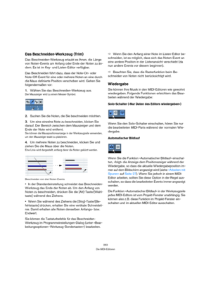 Page 253253
Die MIDI-Editoren
Das Beschneiden-Werkzeug (Trim)
Das Beschneiden-Werkzeug erlaubt es Ihnen, die Länge 
von Noten-Events am Anfang oder Ende der Noten zu än-
dern. Es ist im Key- und Listen-Editor verfügbar.
Das Beschneiden führt dazu, dass der Note-On- oder 
Note-Off-Event für eine oder mehrere Noten an eine durch 
die Maus definierte Position verschoben wird. Gehen Sie 
folgendermaßen vor:
1.Wählen Sie das Beschneiden-Werkzeug aus.
Der Mauszeiger wird zu einem Messer-Symbol.
2.Suchen Sie die Noten,...
