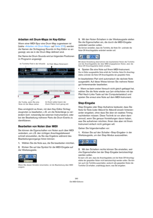 Page 260260
Die MIDI-Editoren
Arbeiten mit Drum-Maps im Key-Editor
Wenn einer MIDI-Spur eine Drum-Map zugewiesen ist 
(siehe »Arbeiten mit Drum-Maps« auf Seite 270), werden 
die Namen der Schlagzeug-Sounds im Key-Editor so an-
gezeigt, wie sie in der Drum-Map definiert sind.
Der Name der Drum-Sounds wird an folgenden Positionen 
im Programm angezeigt:
Dies ermöglicht es Ihnen, mit dem Key-Editor Schlag-
zeugnoten zu bearbeiten, z. B. um die Notenlänge zu ver-
ändern (evtl. notwendig bei externen Instrumenten),...
