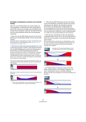 Page 264264
Die MIDI-Editoren
Hinzufügen und Bearbeiten von Events in der Controller-
Anzeige
Wenn für eine Controller-Spur eine andere Option als 
»Anschlagstärke« im Einblendmenü links ausgewählt ist, 
können Sie neue Events erzeugen oder die Werte beste-
hender Events bearbeiten, indem Sie das Stift-Werkzeug 
oder die unterschiedlichen Modi des Linie-Werkzeugs 
verwenden:
Wenn Sie mit dem Stift-Werkzeug oder mit dem Linie-
Werkzeug im Pinsel-Modus klicken, wird ein neues Event 
erzeugt.
Achten Sie dabei auf...