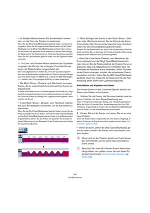 Page 265265
Die MIDI-Editoren
Im Parabel-Modus können Sie Sondertasten verwen-
den, um die Form der Parabel zu bestimmen.
Wenn Sie die [Strg]-Taste/[Befehlstaste] gedrückt halten, wird die Kurve 
umgekehrt. Wenn Sie bei eingeschalteter Rasterfunktion die [Alt]-Taste/
[Wahltaste] und die [Strg]-Taste/[Befehlstaste] gedrückt halten, können 
Sie die Position der gesamten Kurve verändern (in beiden Fällen beträgt 
der Rasterwert für das Positionieren ein Viertel des Quantisierungswerts). 
Wenn Sie die...