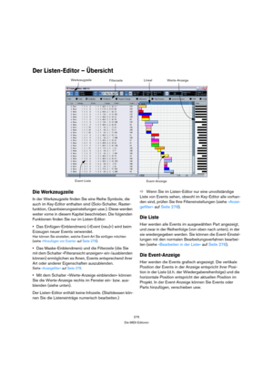 Page 275275
Die MIDI-Editoren
Der Listen-Editor – Übersicht
Die Werkzeugzeile
In der Werkzeugzeile finden Sie eine Reihe Symbole, die 
auch im Key-Editor enthalten sind (Solo-Schalter, Raster-
funktion, Quantisierungseinstellungen usw.). Diese werden 
weiter vorne in diesem Kapitel beschrieben. Die folgenden 
Funktionen finden Sie nur im Listen-Editor:
Das Einfügen-Einblendmenü (»Event (neu)«) wird beim 
Erzeugen neuer Events verwendet.
Hier können Sie einstellen, welche Event-Art Sie einfügen möchten 
(siehe...