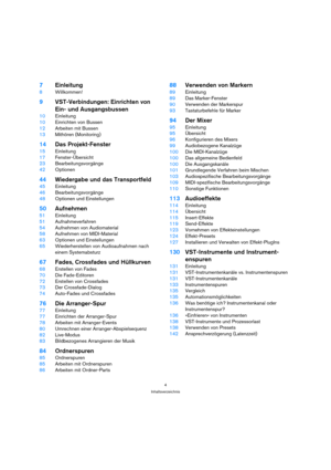 Page 44
Inhaltsverzeichnis
7Einleitung
8Willkommen!
9VST-Verbindungen: Einrichten von 
Ein- und Ausgangsbussen
10Einleitung
10Einrichten von Bussen
12Arbeiten mit Bussen
13Mithören (Monitoring)
14Das Projekt-Fenster
15Einleitung
17Fenster-Übersicht
23Bearbeitungsvorgänge
42Optionen
44Wiedergabe und das Transportfeld
45Einleitung
46Bearbeitungsvorgänge
48Optionen und Einstellungen
50Aufnehmen
51Einleitung
51Aufnahmeverfahren
54Aufnehmen von Audiomaterial
58Aufnehmen von MIDI-Material
63Optionen und...