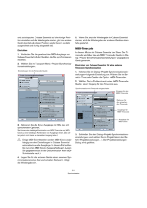 Page 311311
Synchronisation
und zurückspulen, Cubase Essential auf die richtige Posi-
tion einstellen und die Wiedergabe starten, gibt das andere 
Gerät ebenfalls ab dieser Position wieder (wenn es dafür 
ausgerichtet und richtig eingestellt ist).
Einrichten
1.Verbinden Sie die gewünschten MIDI-Ausgänge von 
Cubase Essential mit den Geräten, die Sie synchronisieren 
möchten.
2.Wählen Sie im Transport-Menü »Projekt-Synchronisa-
tionseinstellungen«.
3.Aktivieren Sie die Sync-Ausgänge mit Hilfe der ent-
sprechenden...