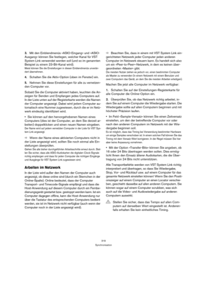 Page 319319
Synchronisation
3.Mit den Einblendmenüs »ASIO-Eingang« und »ASIO-
Ausgang« können Sie festlegen, welcher Kanal für VST 
System Link verwendet werden soll (und so im genannten 
Beispiel zu einem 23-Bit-Kanal wird).
Meist können Sie die Einstellungen in diesen Einblendmenüs unverän-
dert übernehmen.
4.Schalten Sie die Aktiv-Option (oben im Fenster) ein.
5.Nehmen Sie diese Einstellungen für alle zu vernetzen-
den Computer vor.
Sobald Sie die Computer aktiviert haben, leuchten die An-
zeigen für Senden...