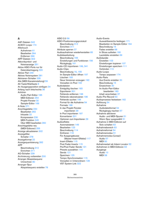 Page 365365
Stichwortverzeichnis
A
AAF-Dateien 342
ACID®-Loops 174
Aftertouch
Aufnehmen 61
Bearbeiten 264
Entfernen 266
AIFF-Dateien 302
Akkordsymbol- und 
Notenanzeige 251
Aktive ASIO-Ports nur für 
Datenübertragung 320
Aktiver Part 249
Aktives Notensystem 281
Aktivieren-Schalter 335
Alle (MIDI-Kanaleinstellung) 59
Alt-Taste/Wahltaste 8
An Ausgangsposition einfügen 34
Anfang nach links/rechts 36
Anhören
Audio-Part-Editor 185
MIDI-Editoren 254
Projekt-Fenster 30
Sample-Editor 169
A-Note 271
Anschlagstärke 230...