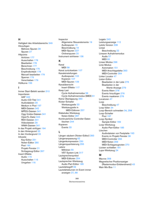 Page 368368
Stichwortverzeichnis
H
Helligkeit des Arbeitsbereichs 349
Hinzufügen
Mehrere Spuren 28
Spuren 27
Hitpoints
Anhören 177
Ausschalten 178
Bearbeiten 178
Berechnen 177
Beschreibung 175
Empfindlichkeit 178
Manuell bearbeiten 179
Sperren 179
Verschieben 179
Hüllkurve 156
I
Immer Start-Befehl senden 310
Importieren
AAF 342
Audio-CD-Titel 341
Audiodateien 29
Medium in Pool 197
MIDI-Dateien 342
MPEG-Dateien 341
Ogg-Vorbis-Dateien 341
OpenTL-Datei 343
REX-Dateien 341
Videodateien 29
WMA-Dateien 341
In das...