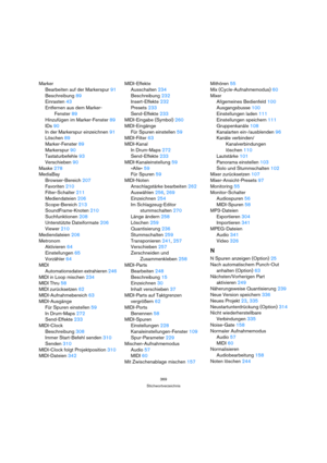 Page 369369
Stichwortverzeichnis
Marker
Bearbeiten auf der Markerspur 91
Beschreibung 89
Einrasten 43
Entfernen aus dem Marker-
Fenster 89
Hinzufügen im Marker-Fenster 89
IDs 90
In der Markerspur einzeichnen 91
Löschen 89
Marker-Fenster 89
Markerspur 90
Tastaturbefehle 93
Verschieben 90
Maske 278
MediaBay
Browser-Bereich 207
Favoriten 210
Filter-Schalter 211
Mediendateien 206
Scope-Bereich 213
SoundFrame-Knoten 210
Suchfunktionen 208
Unterstützte Dateiformate 206
Viewer 210
Mediendateien 206
Metronom
Aktivieren...