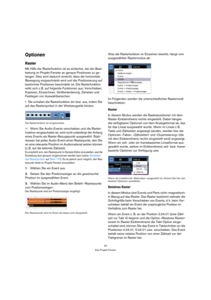 Page 4242
Das Projekt-Fenster
Optionen
Raster
Mit Hilfe der Rasterfunktion ist es einfacher, bei der Bear-
beitung im Projekt-Fenster an genaue Positionen zu ge-
langen. Dies wird dadurch erreicht, dass die horizontale 
Bewegung eingeschränkt wird und die Positionierung auf 
bestimmte Positionen beschränkt ist. Die Rasterfunktion 
wirkt sich z. B. auf folgende Funktionen aus: Verschieben, 
Kopieren, Einzeichnen, Größenänderung, Zerteilen und 
Festlegen von Auswahlbereichen.
Sie schalten die Rasterfunktion ein...