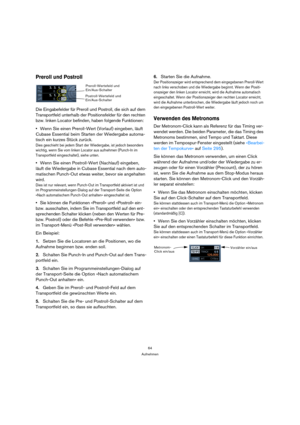 Page 6464
Aufnehmen
Preroll und Postroll
Die Eingabefelder für Preroll und Postroll, die sich auf dem 
Transportfeld unterhalb der Positionsfelder für den rechten 
bzw. linken Locator befinden, haben folgende Funktionen:
Wenn Sie einen Preroll-Wert (Vorlauf) eingeben, läuft 
Cubase Essential beim Starten der Wiedergabe automa-
tisch ein kurzes Stück zurück.
Dies geschieht bei jedem Start der Wiedergabe, ist jedoch besonders 
wichtig, wenn Sie vom linken Locator aus aufnehmen (Punch-In im 
Transportfeld...