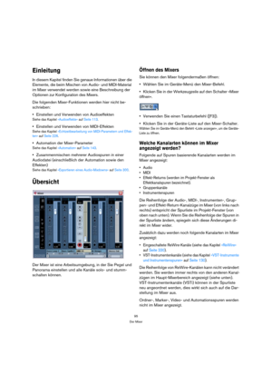 Page 9595
Der Mixer
Einleitung
In diesem Kapitel finden Sie genaue Informationen über die 
Elemente, die beim Mischen von Audio- und MIDI-Material 
im Mixer verwendet werden sowie eine Beschreibung der 
Optionen zur Konfiguration des Mixers.
Die folgenden Mixer-Funktionen werden hier nicht be-
schrieben:
Einstellen und Verwenden von Audioeffekten
Siehe das Kapitel »Audioeffekte« auf Seite 113.
Einstellen und Verwenden von MIDI-Effekten
Siehe das Kapitel »Echtzeitbearbeitung von MIDI-Parametern und Effek-
ten«...