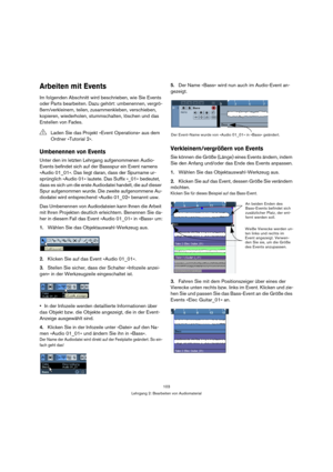 Page 103103
Lehrgang 2: Bearbeiten von Audiomaterial
Arbeiten mit Events
Im folgenden Abschnitt wird beschrieben, wie Sie Events 
oder Parts bearbeiten. Dazu gehört: umbenennen, vergrö-
ßern/verkleinern, teilen, zusammenkleben, verschieben, 
kopieren, wiederholen, stummschalten, löschen und das 
Erstellen von Fades.
Umbenennen von Events
Unter den im letzten Lehrgang aufgenommenen Audio-
Events befindet sich auf der Bassspur ein Event namens 
»Audio 01_01«. Das liegt daran, dass der Spurname ur-
sprünglich...