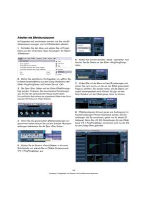 Page 128128
Lehrgang 5: Anwenden von Effekten und Erstellen eines Mixdowns
Arbeiten mit Effektkanalspuren
Im Folgenden soll beschrieben werden, wie Sie eine Ef-
fektkanalspur erzeugen und mit Effektkanälen arbeiten.
1.Schließen Sie den Mixer und wählen Sie im Projekt-
Menü aus dem Untermenü »Spur hinzufügen« die Option 
»Effektkanal«.
2.Stellen Sie eine Stereo-Konfiguration ein, wählen Sie 
im Effekt-Einblendmenü aus dem Delay-Untermenü den 
Effekt »PingPongDelay« und klicken Sie auf »OK«.
3.Der Spur »Elec...