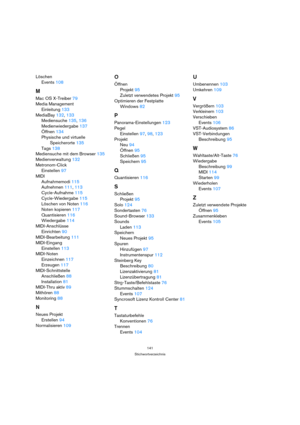 Page 141141
Stichwortverzeichnis
Löschen
Events 108
M
Mac OS X-Treiber 79
Media Management
Einleitung 133
MediaBay 132, 133
Mediensuche 135, 136
Medienwiedergabe 137
Öffnen 134
Physische und virtuelle 
Speicherorte 135
Tags 138
Mediensuche mit dem Browser 135
Medienverwaltung 132
Metronom-Click
Einstellen 97
MIDI
Aufnahmemodi 115
Aufnehmen 111, 113
Cycle-Aufnahme 115
Cycle-Wiedergabe 115
Löschen von Noten 116
Noten kopieren 117
Quantisieren 116
Wiedergabe 114
MIDI-Anschlüsse
Einrichten 90
MIDI-Bearbeitung 111...