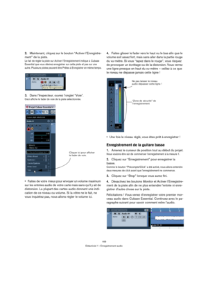 Page 169169
Didacticiel 1 : Enregistrement audio
2.Maintenant, cliquez sur le bouton “Activer l’Enregistre-
ment” de la piste.
Le fait de régler la piste sur Activer l’Enregistrement indique à Cubase 
Essential que vous désirez enregistrer sur cette piste et pas sur une 
autre. Plusieurs pistes peuvent être Prêtes à Enregistrer en même temps.
3.Dans l’Inspecteur, ouvrez l’onglet “Voie”.
Ceci affiche le fader de voie de la piste sélectionnée.
Faites de votre mieux pour envoyer un volume maximum 
sur les entrées...