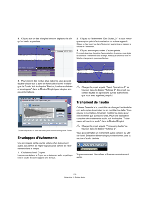 Page 179179
Didacticiel 2 : Édition Audio
3.Cliquez sur un des triangles bleus et déplacez-le afin 
qu’un fondu apparaisse.
4.Pour obtenir des fondus plus élaborés, vous pouvez 
double-cliquer sur la zone de fondu afin d’ouvrir le dialo-
gue de Fondu. Voir le chapitre “Fondus, fondus-enchaînés 
et enveloppes” dans le Mode d’Emploi pour de plus am-
ples informations.
Enveloppes d’événements
Une enveloppe est la courbe volume d’un événement 
audio, qui permet de régler la puissance sonore de l’évé-
nement dans le...