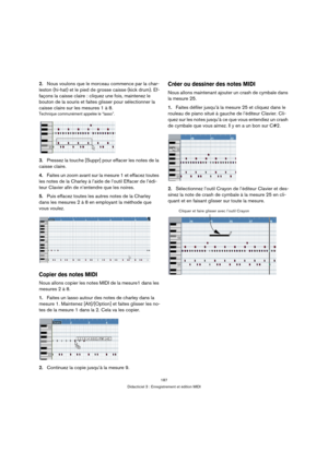 Page 187187
Didacticiel 3 : Enregistrement et édition MIDI
2.Nous voulons que le morceau commence par la char-
leston (hi-hat) et le pied de grosse caisse (kick drum). Ef-
façons la caisse claire : cliquez une fois, maintenez le 
bouton de la souris et faites glisser pour sélectionner la 
caisse claire sur les mesures 1 à 8.
Technique communément appelée le “lasso”.
3.Pressez la touche [Suppr] pour effacer les notes de la 
caisse claire.
4.Faites un zoom avant sur la mesure 1 et effacez toutes 
les notes de la...