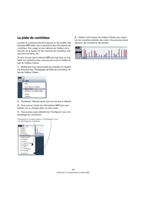 Page 188188
Didacticiel 3 : Enregistrement et édition MIDI
La piste de contrôleur
La piste de contrôleur permet d’ajouter ou de modifier des 
données MIDI telles que la vélocité et des informations de 
contrôleur. Son usage le plus habituel est l’édition de la 
vélocité, de la hauteur et des numéros de contrôleur, tels 
que pour les filtres, etc.
Si vous trouvez que la vélocité MIDI est trop forte ou trop 
faible sur certaines notes, vous pouvez la voir et l’éditer en 
bas de l’éditeur Clavier.
1.Vérifiez que...