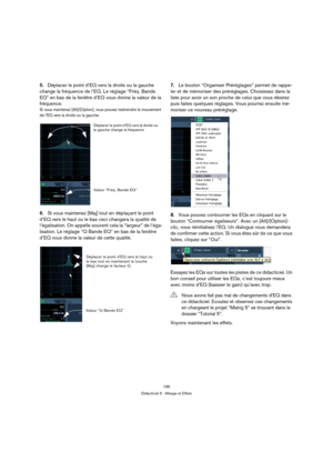 Page 196196
Didacticiel 5 : Mixage et Effets
5.Déplacer le point d’EQ vers la droite ou la gauche 
change la fréquence de l’EQ. Le réglage “Fréq. Bande 
EQ” en bas de la fenêtre d’EQ vous donne la valeur de la 
fréquence.
Si vous maintenez [Alt]/[Option], vous pouvez restreindre le mouvement 
de l’EQ vers la droite ou la gauche.
6.Si vous maintenez [Maj] tout en déplaçant le point 
d’EQ vers le haut ou le bas ceci changera la qualité de 
l’égalisation. On appelle souvent cela la “largeur” de l’éga-
lisation. Le...