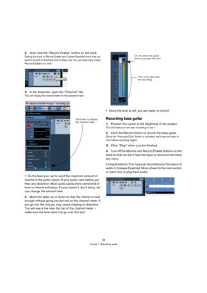 Page 2828
Tutorial 1: Recording audio
2.Now click the “Record Enable” button on the track.
Setting the track to Record Enable lets Cubase Essential know that you 
want to record on this track and no other one. You can have many tracks 
Record Enabled at a time.
3.In the Inspector, open the “Channel” tab.
This will display the channel fader for the selected track.
Do the best you can to send the maximum amount of 
volume to the audio inputs of your audio card before you 
hear any distortion. Most audio cards...