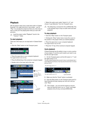 Page 2929
Tutorial 1: Recording audio
Playback
We are going to learn how to play back audio in Cubase 
Essential. You might think this is very simple – just hit 
“Play”. It is actually this simple but there are a few tricks to 
learn so that you’ll be playing back what you want with 
precision.
To start playback
There are a few ways you can play back in Cubase Essen-
tial.
Click the “Start” button on the Transport panel.
Press the space bar on your computer keyboard.
This toggles between start and stop.
Press...