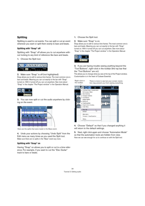 Page 3434
Tutorial 2: Editing audio
Splitting
Splitting is used to cut events. You can split or cut an event 
wherever you want or split them evenly to bars and beats. 
Splitting with “Snap” off
Splitting with “Snap” off allows you to cut anywhere with-
out locking to any kind of reference like bars and beats.
1.Choose the Split tool.
2.Make sure “Snap” is off (not highlighted).
Snap allows you to edit to various time frames. The most common one is 
bars and beats. Meaning you can cut exactly to the bar with...