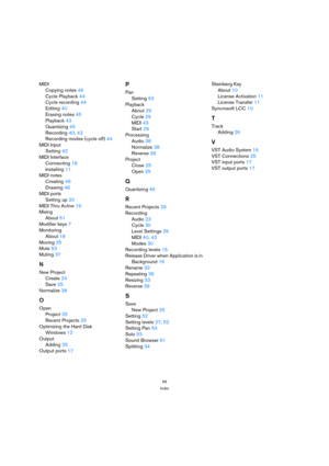 Page 6969
Index
MIDI
Copying notes 46
Cycle Playback 44
Cycle recording 44
Editing 40
Erasing notes 45
Playback 43
Quantizing 45
Recording 40, 42
Recording modes (cycle off) 44
MIDI Input
Setting 42
MIDI Interface
Connecting 18
Installing 11
MIDI notes
Creating 46
Drawing 46
MIDI ports
Setting up 20
MIDI Thru Active 19
Mixing
About 51
Modifier keys 7
Monitoring
About 18
Moving 35
Mute 53
Muting 37
N
New Project
Create 24
Save 25
Normalize 38
O
Open
Project 25
Recent Projects 25
Optimizing the Hard Disk
Windows...