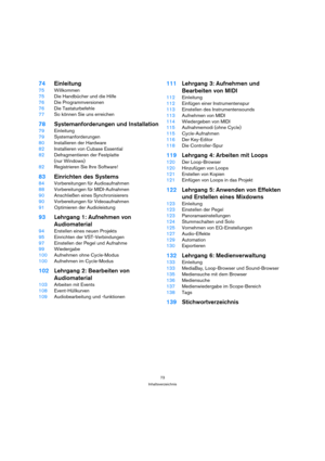 Page 7373
Inhaltsverzeichnis
74Einleitung
75Willkommen
75Die Handbücher und die Hilfe
76Die Programmversionen
76Die Tastaturbefehle
77So können Sie uns erreichen
78Systemanforderungen und Installation
79Einleitung
79Systemanforderungen
80Installieren der Hardware
82Installieren von Cubase Essential
82Defragmentieren der Festplatte 
(nur Windows)
82Registrieren Sie Ihre Software!
83Einrichten des Systems
84Vorbereitungen für Audioaufnahmen
88Vorbereitungen für MIDI-Aufnahmen
90Anschließen eines Synchronisierers...