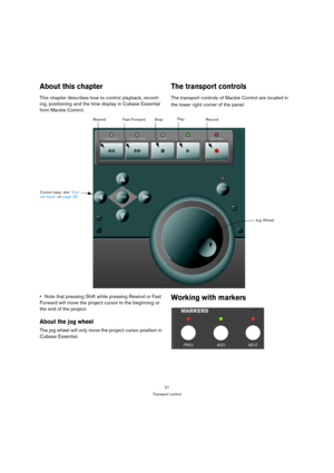 Page 2121
Transport control
About this chapter
This chapter describes how to control playback, record-
ing, positioning and the time display in Cubase Essential 
from Mackie Control.
The transport controls
The transport controls of Mackie Control are located in 
the lower right corner of the panel:
Note that pressing Shift while pressing Rewind or Fast 
Forward will move the project cursor to the beginning or 
the end of the project.
About the jog wheel
The jog wheel will only move the project cursor position...