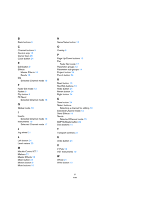 Page 2727
Index
B
Bank buttons 9
C
Channel buttons 9
Control strip 13
Cursor keys 25
Cycle button 24
E
Edit button 9
Effects
Master Effects 18
Sends 18
EQ
Selected Channel mode 15
F
Fader Set mode 13
Faders 9
Flip button 9
FX Send
Selected Channel mode 15
G
Global mode 13
I
Inserts
Selected Channel mode 16
Instruments 19
Selected Channel mode 17
J
Jog wheel 21
L
Left button 24
Level meters 25
M
Mackie Control XT 7
Markers 21
Master Effects 18
Mixer button 24
Motors button 9
Mute buttons 10
N
Name/Value button...