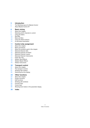 Page 44
Table of Contents
5Introduction
6The Steinberg layout for Mackie Control
7About Mackie Control XT
8Basic mixing
9About this chapter
9Selecting which channels to control
9Using the faders
10Rec/Rdy
10Mute and Solo
10Using the Select buttons
10A note about automation
11Control strip assignment
12About this chapter
12Basic procedures
14About the symbols used in this chapter
15Selected Channel: EQ
15Selected Channel: FX Send
16Selected Channel: Inserts
17Selected Channel: Instruments
17Fader Set: Pan...
