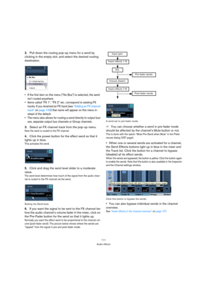 Page 111111
Audio effects
2.Pull down the routing pop-up menu for a send by 
clicking in the empty slot, and select the desired routing 
destination.
 If the first item on this menu (“No Bus”) is selected, the send 
isn’t routed anywhere.
 Items called “FX 1”, “FX 2” etc. correspond to existing FX 
tracks. If you renamed an FX track (see “Adding an FX channel 
track” on page 109) that name will appear on this menu in-
stead of the default.
 The menu also allows for routing a send directly to output bus-
ses,...